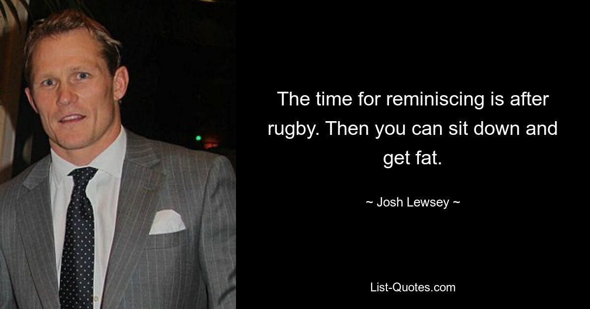 The time for reminiscing is after rugby. Then you can sit down and get fat. — © Josh Lewsey