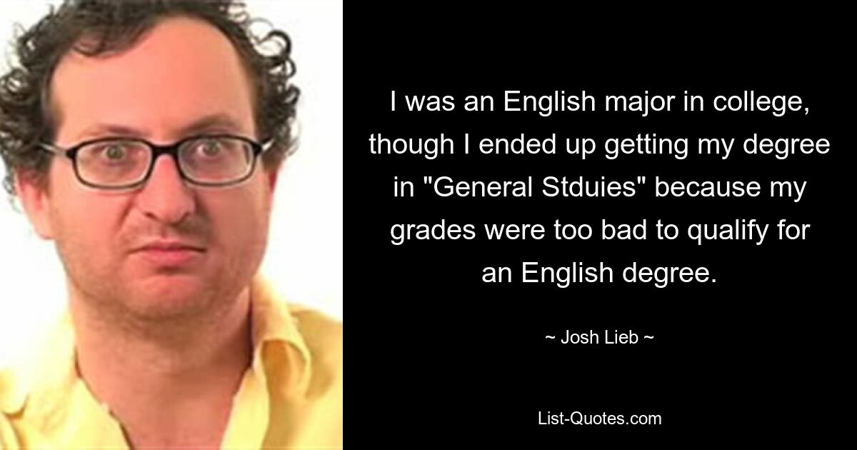 I was an English major in college, though I ended up getting my degree in "General Stduies" because my grades were too bad to qualify for an English degree. — © Josh Lieb