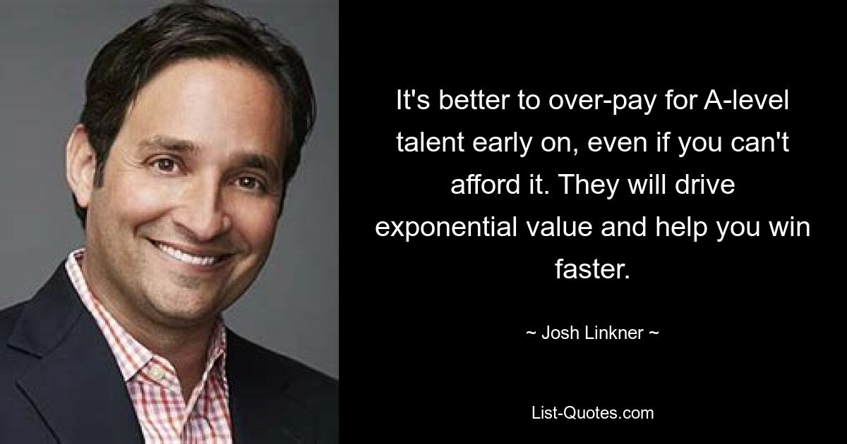 It's better to over-pay for A-level talent early on, even if you can't afford it. They will drive exponential value and help you win faster. — © Josh Linkner