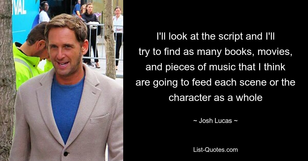 I'll look at the script and I'll try to find as many books, movies, and pieces of music that I think are going to feed each scene or the character as a whole — © Josh Lucas