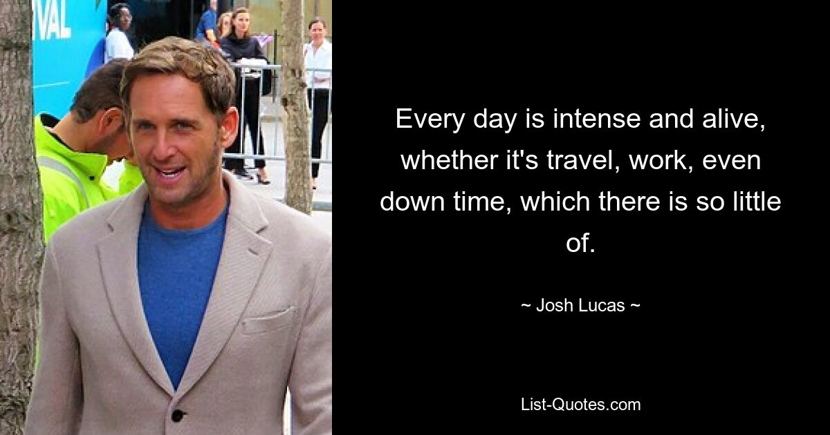 Every day is intense and alive, whether it's travel, work, even down time, which there is so little of. — © Josh Lucas