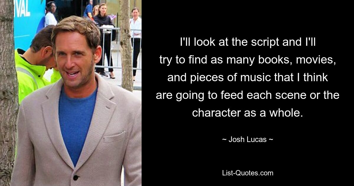 I'll look at the script and I'll try to find as many books, movies, and pieces of music that I think are going to feed each scene or the character as a whole. — © Josh Lucas