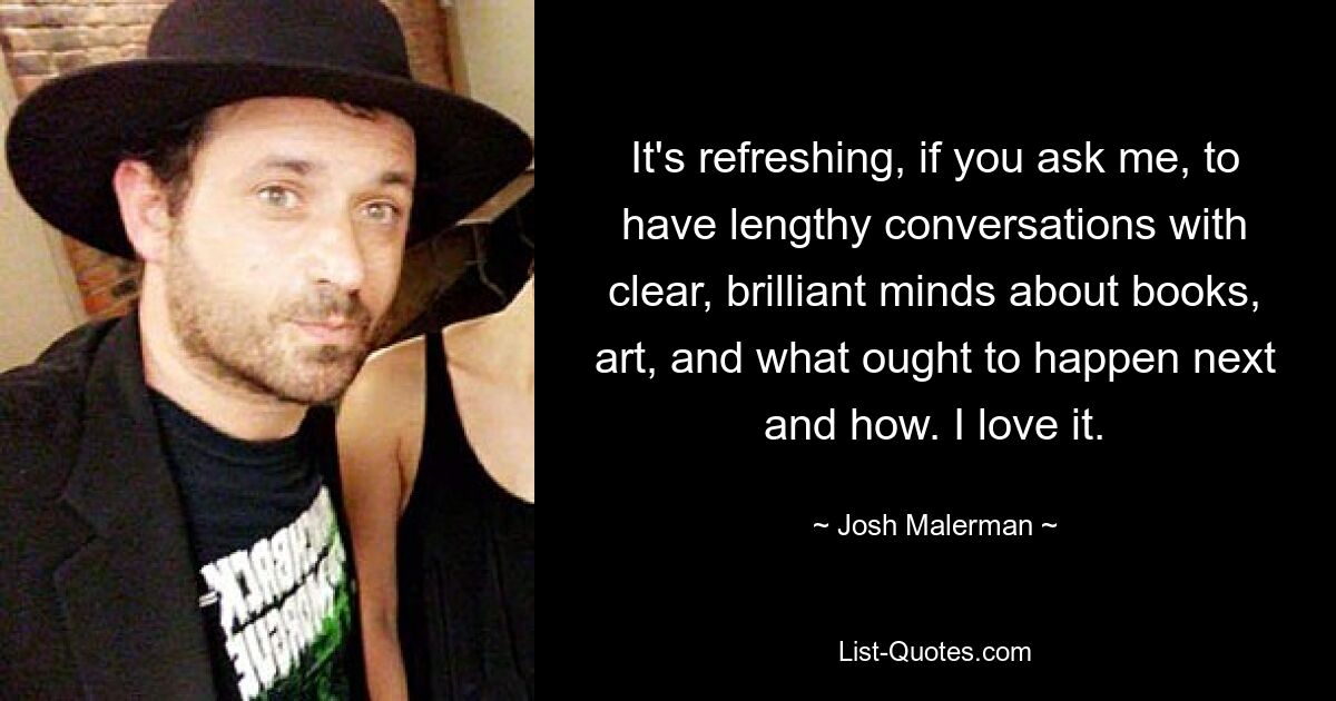 It's refreshing, if you ask me, to have lengthy conversations with clear, brilliant minds about books, art, and what ought to happen next and how. I love it. — © Josh Malerman