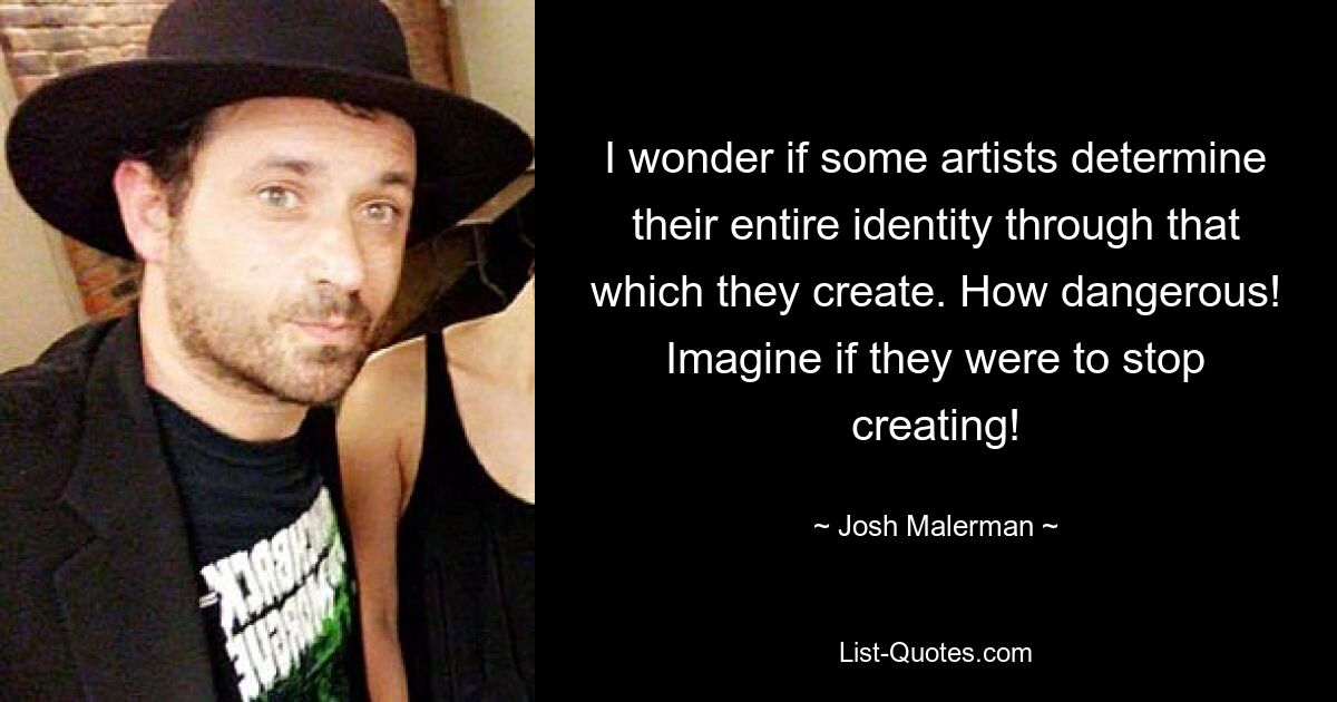 I wonder if some artists determine their entire identity through that which they create. How dangerous! Imagine if they were to stop creating! — © Josh Malerman