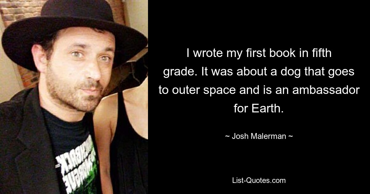 I wrote my first book in fifth grade. It was about a dog that goes to outer space and is an ambassador for Earth. — © Josh Malerman