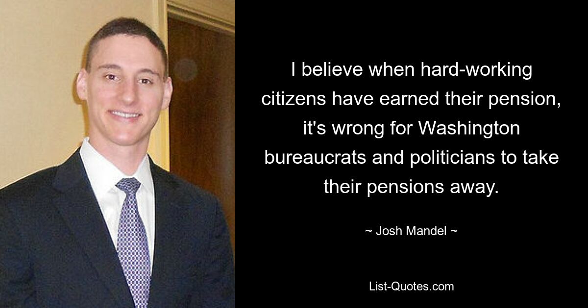 I believe when hard-working citizens have earned their pension, it's wrong for Washington bureaucrats and politicians to take their pensions away. — © Josh Mandel