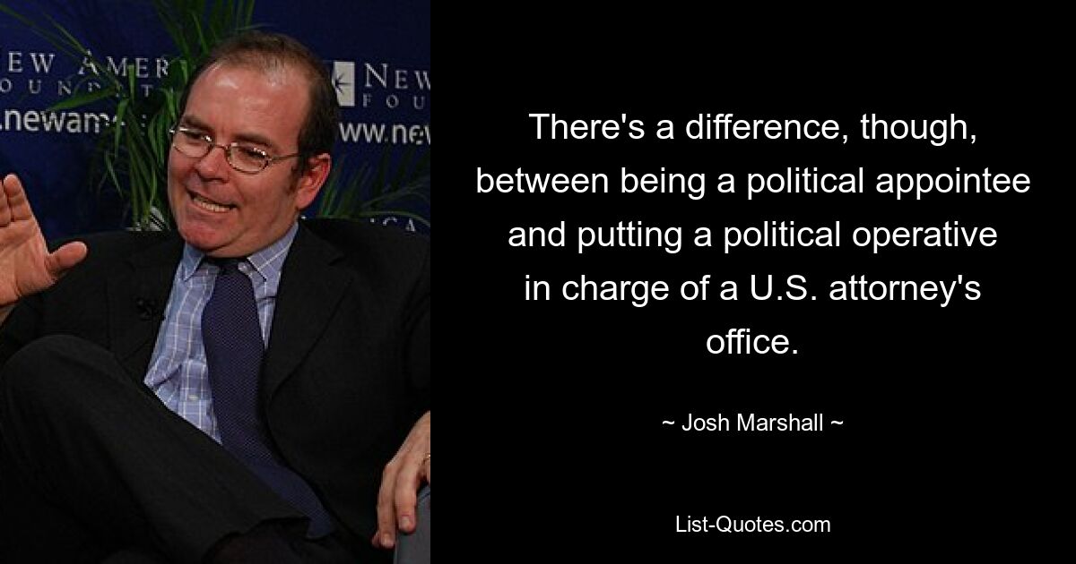 There's a difference, though, between being a political appointee and putting a political operative in charge of a U.S. attorney's office. — © Josh Marshall