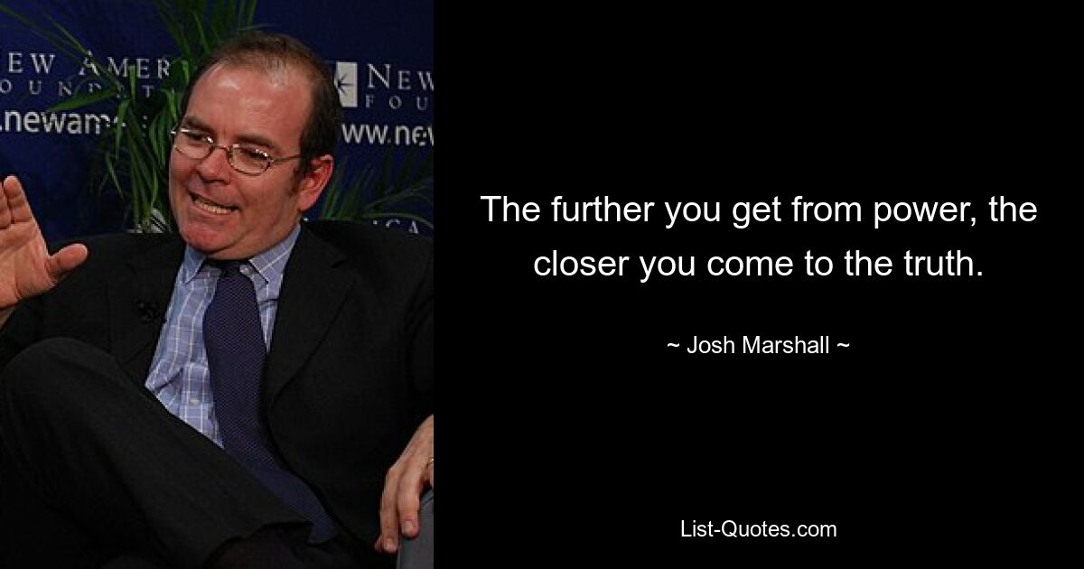 The further you get from power, the closer you come to the truth. — © Josh Marshall