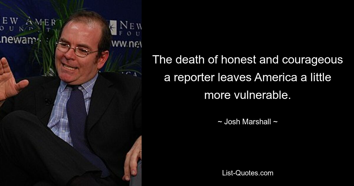 The death of honest and courageous a reporter leaves America a little more vulnerable. — © Josh Marshall