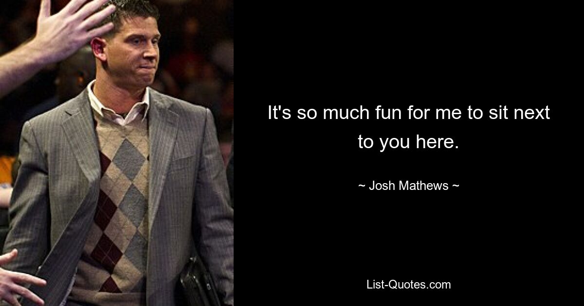 It's so much fun for me to sit next to you here. — © Josh Mathews