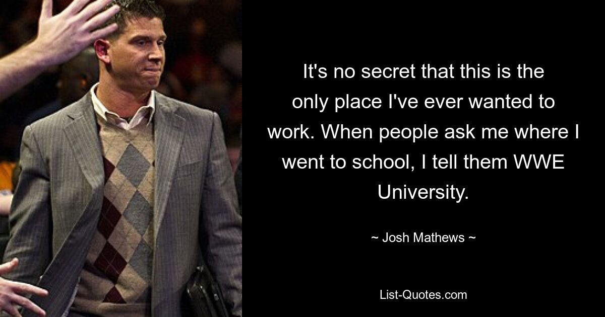 It's no secret that this is the only place I've ever wanted to work. When people ask me where I went to school, I tell them WWE University. — © Josh Mathews