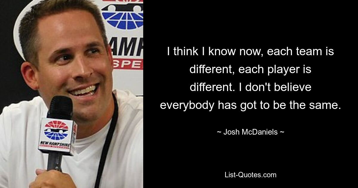 I think I know now, each team is different, each player is different. I don't believe everybody has got to be the same. — © Josh McDaniels