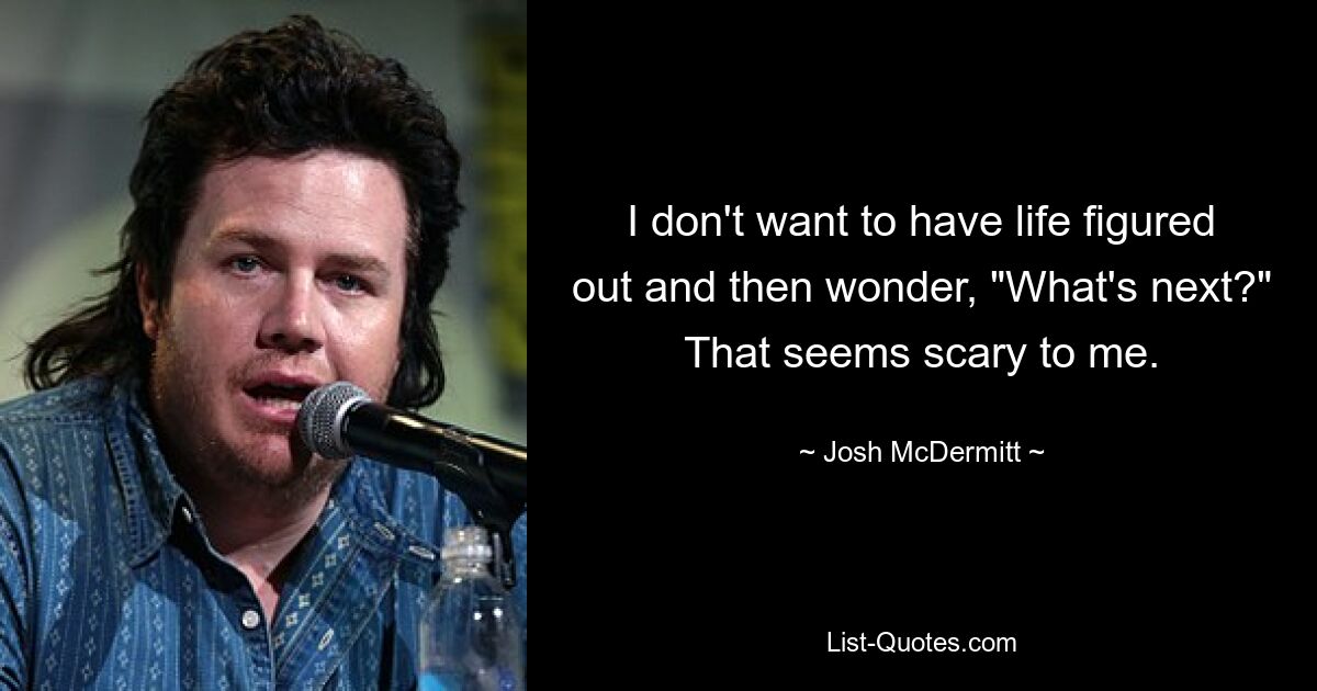 I don't want to have life figured out and then wonder, "What's next?" That seems scary to me. — © Josh McDermitt