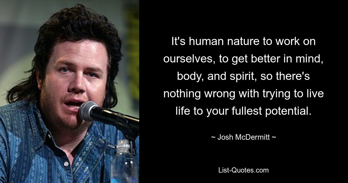 It's human nature to work on ourselves, to get better in mind, body, and spirit, so there's nothing wrong with trying to live life to your fullest potential. — © Josh McDermitt