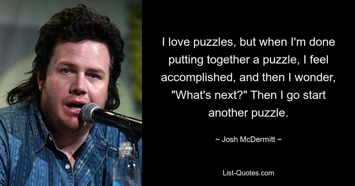 I love puzzles, but when I'm done putting together a puzzle, I feel accomplished, and then I wonder, "What's next?" Then I go start another puzzle. — © Josh McDermitt