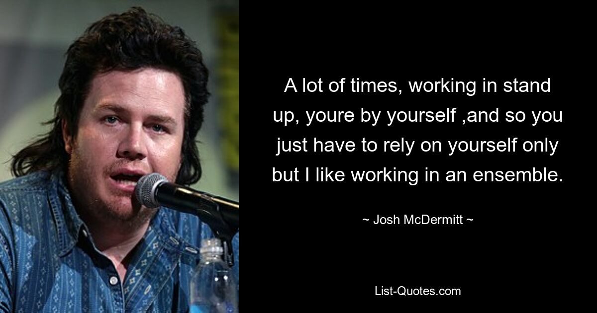 A lot of times, working in stand up, youre by yourself ,and so you just have to rely on yourself only but I like working in an ensemble. — © Josh McDermitt