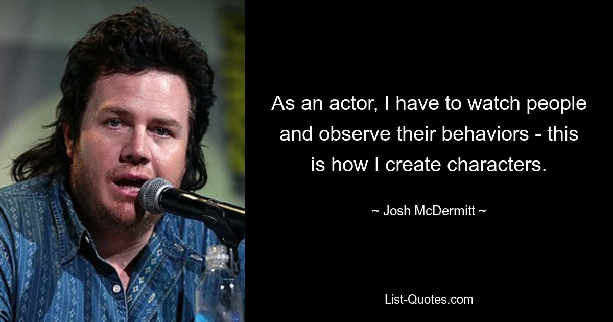 As an actor, I have to watch people and observe their behaviors - this is how I create characters. — © Josh McDermitt