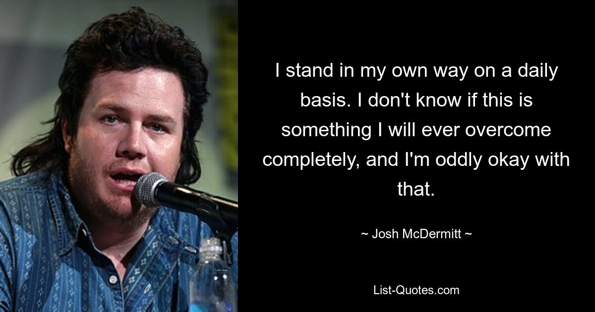 I stand in my own way on a daily basis. I don't know if this is something I will ever overcome completely, and I'm oddly okay with that. — © Josh McDermitt