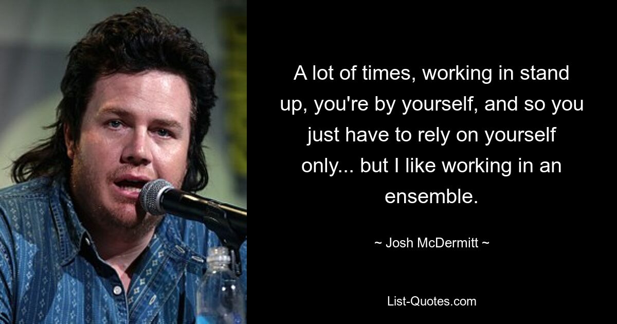 A lot of times, working in stand up, you're by yourself, and so you just have to rely on yourself only... but I like working in an ensemble. — © Josh McDermitt