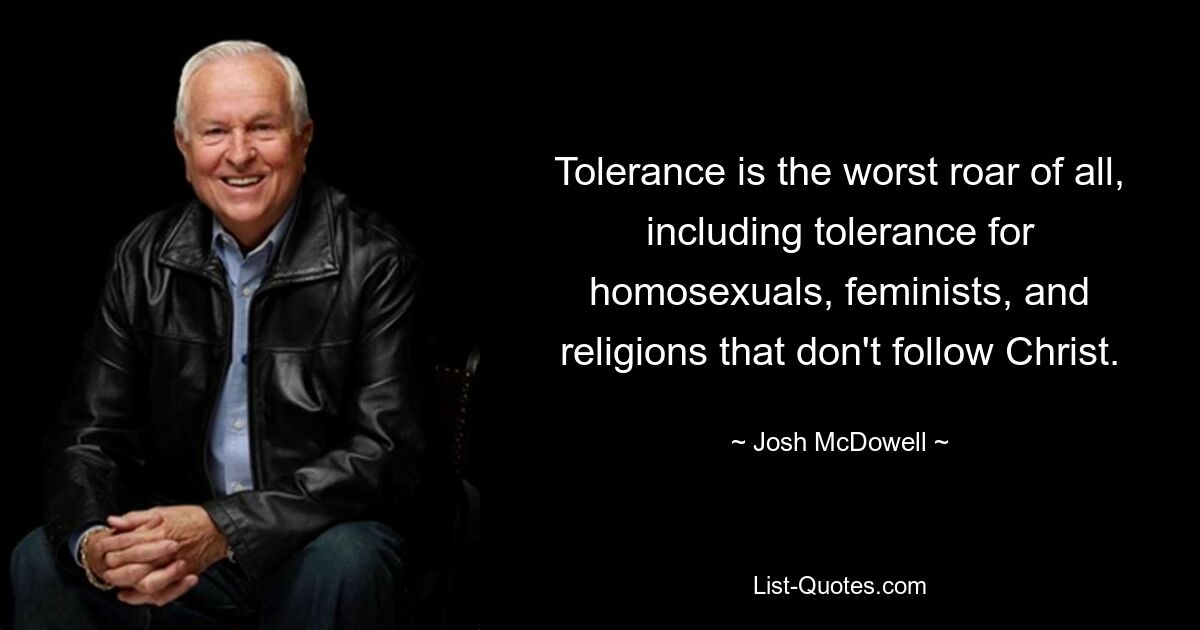 Tolerance is the worst roar of all, including tolerance for homosexuals, feminists, and religions that don't follow Christ. — © Josh McDowell