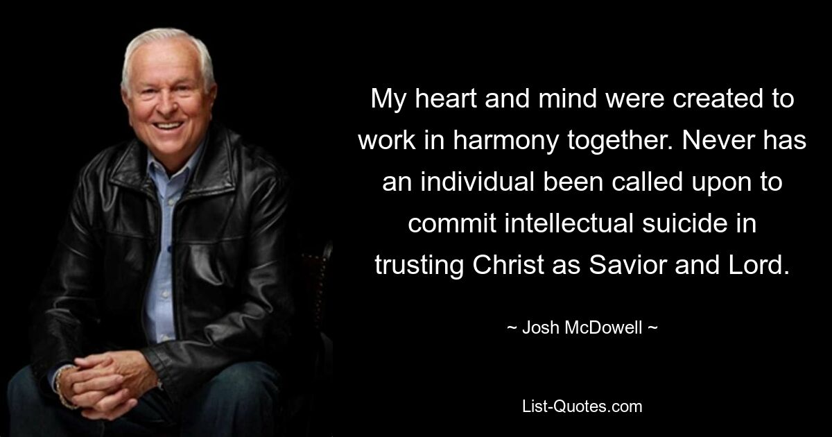 My heart and mind were created to work in harmony together. Never has an individual been called upon to commit intellectual suicide in trusting Christ as Savior and Lord. — © Josh McDowell