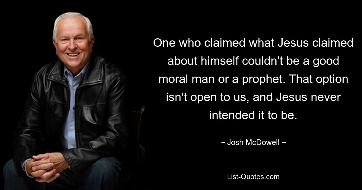 One who claimed what Jesus claimed about himself couldn't be a good moral man or a prophet. That option isn't open to us, and Jesus never intended it to be. — © Josh McDowell