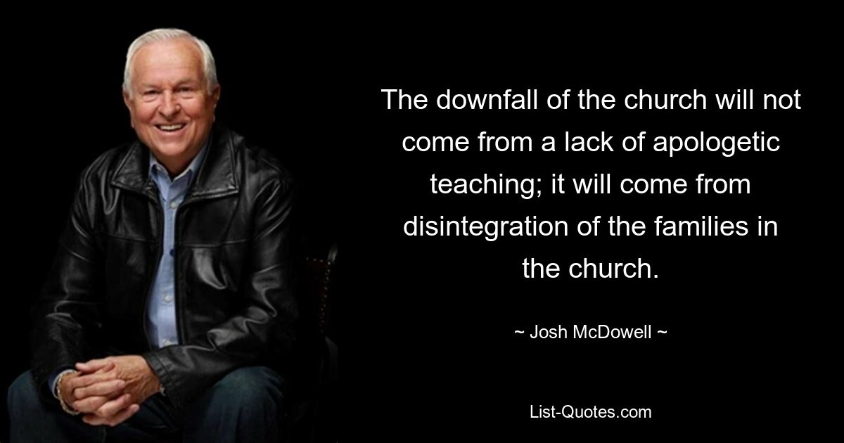 The downfall of the church will not come from a lack of apologetic teaching; it will come from disintegration of the families in the church. — © Josh McDowell