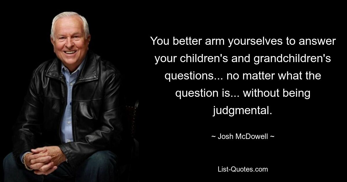 You better arm yourselves to answer your children's and grandchildren's questions... no matter what the question is... without being judgmental. — © Josh McDowell