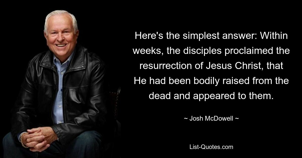 Here's the simplest answer: Within weeks, the disciples proclaimed the resurrection of Jesus Christ, that He had been bodily raised from the dead and appeared to them. — © Josh McDowell