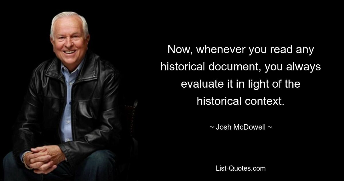 Now, whenever you read any historical document, you always evaluate it in light of the historical context. — © Josh McDowell