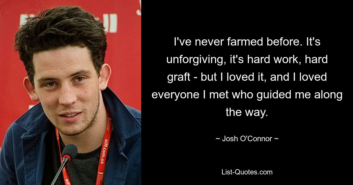 I've never farmed before. It's unforgiving, it's hard work, hard graft - but I loved it, and I loved everyone I met who guided me along the way. — © Josh O'Connor