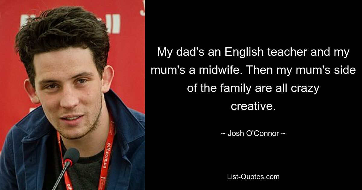 My dad's an English teacher and my mum's a midwife. Then my mum's side of the family are all crazy creative. — © Josh O'Connor