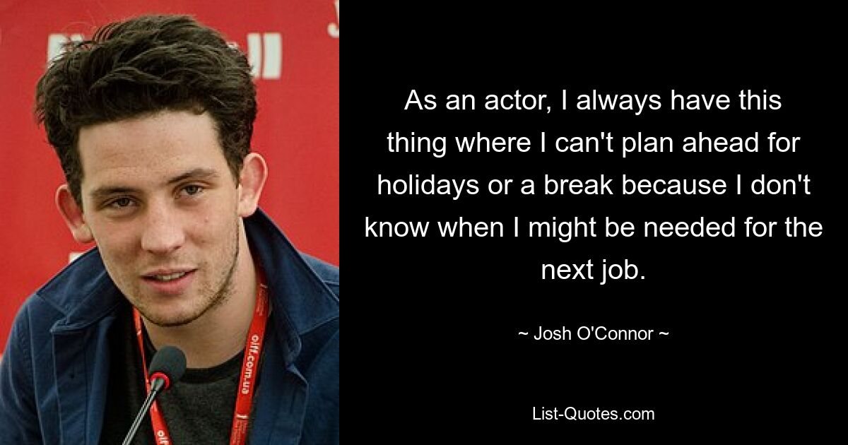 As an actor, I always have this thing where I can't plan ahead for holidays or a break because I don't know when I might be needed for the next job. — © Josh O'Connor