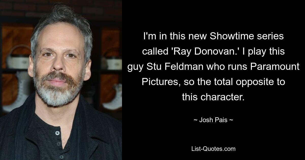 I'm in this new Showtime series called 'Ray Donovan.' I play this guy Stu Feldman who runs Paramount Pictures, so the total opposite to this character. — © Josh Pais