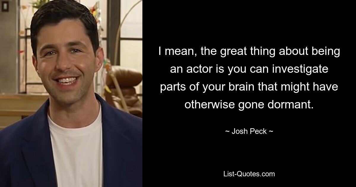 I mean, the great thing about being an actor is you can investigate parts of your brain that might have otherwise gone dormant. — © Josh Peck