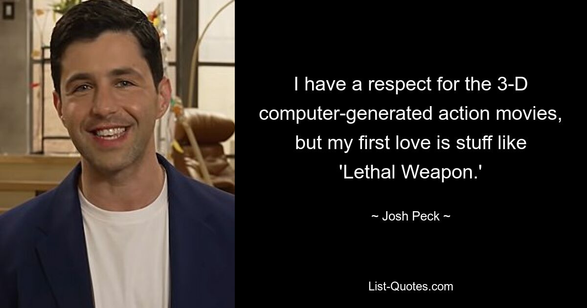 I have a respect for the 3-D computer-generated action movies, but my first love is stuff like 'Lethal Weapon.' — © Josh Peck