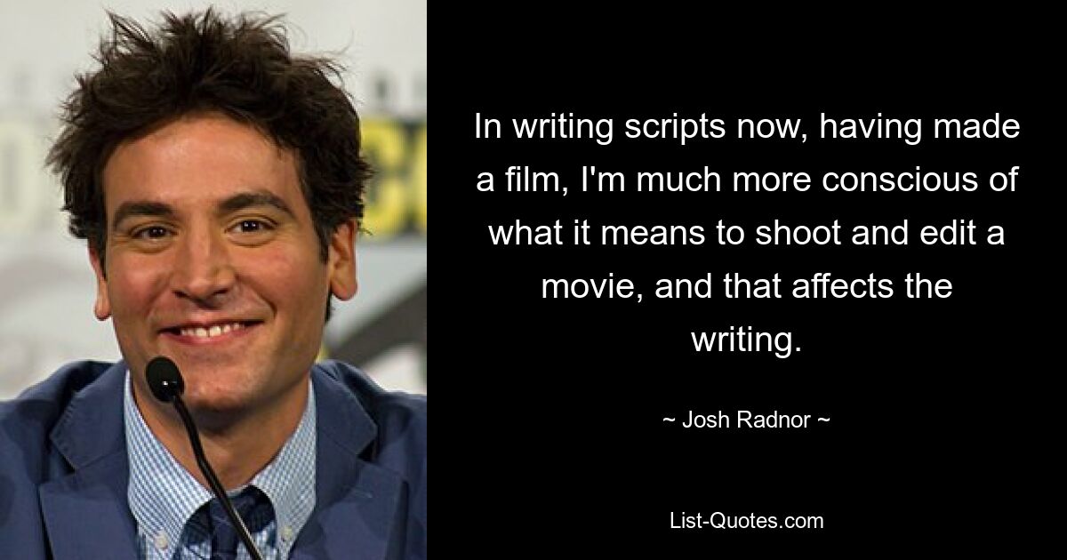 In writing scripts now, having made a film, I'm much more conscious of what it means to shoot and edit a movie, and that affects the writing. — © Josh Radnor