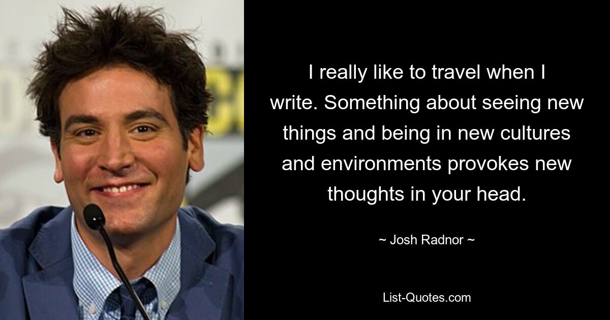 I really like to travel when I write. Something about seeing new things and being in new cultures and environments provokes new thoughts in your head. — © Josh Radnor