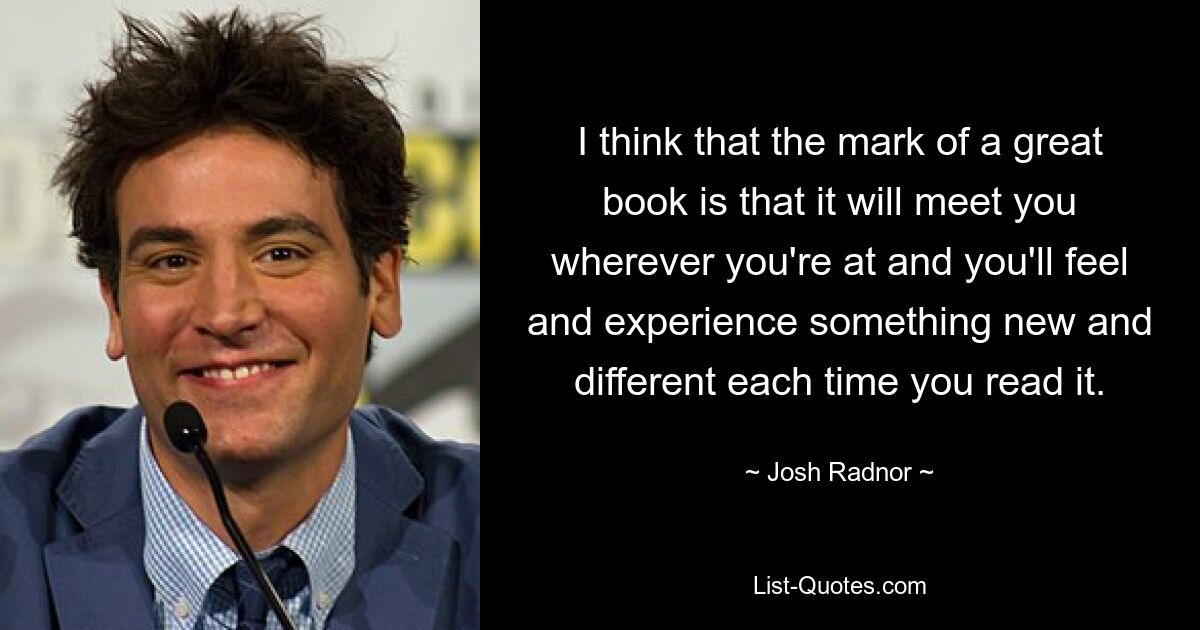 I think that the mark of a great book is that it will meet you wherever you're at and you'll feel and experience something new and different each time you read it. — © Josh Radnor