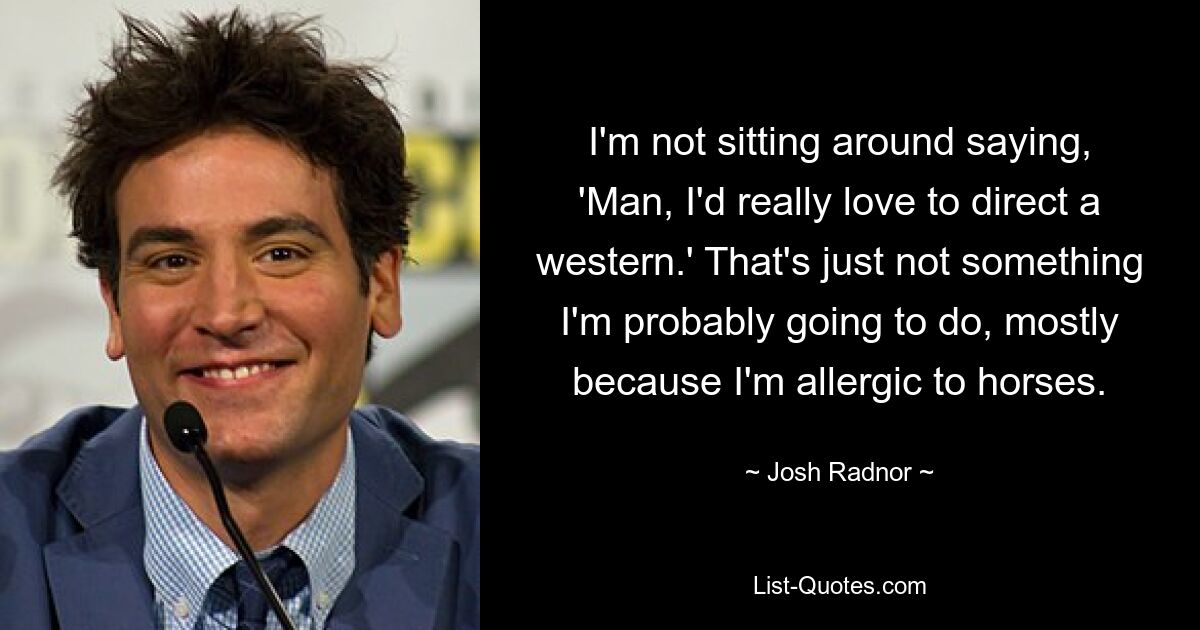 I'm not sitting around saying, 'Man, I'd really love to direct a western.' That's just not something I'm probably going to do, mostly because I'm allergic to horses. — © Josh Radnor