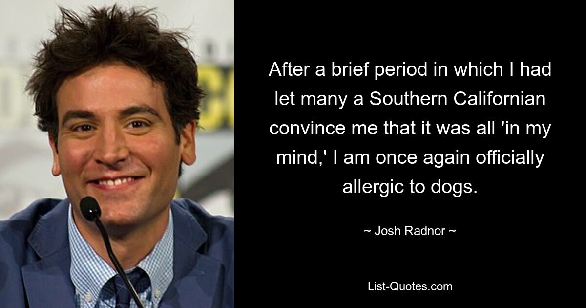 After a brief period in which I had let many a Southern Californian convince me that it was all 'in my mind,' I am once again officially allergic to dogs. — © Josh Radnor