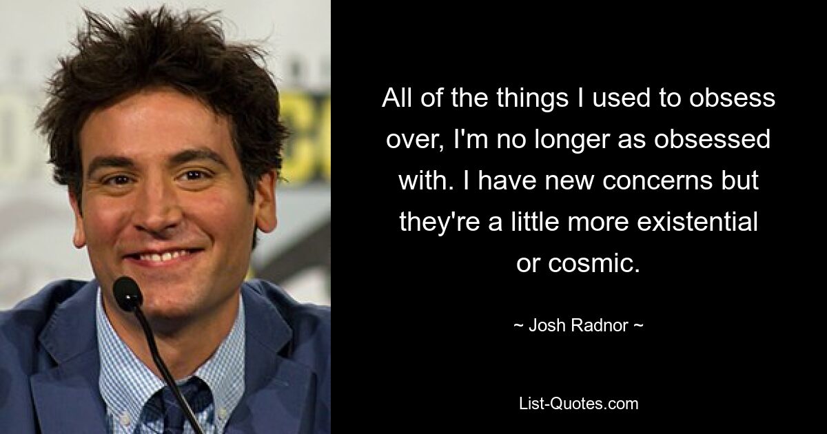 All of the things I used to obsess over, I'm no longer as obsessed with. I have new concerns but they're a little more existential or cosmic. — © Josh Radnor