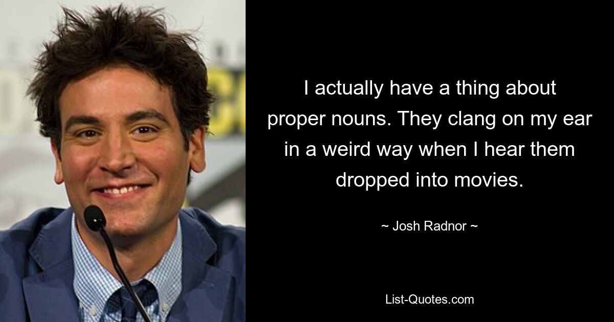 I actually have a thing about proper nouns. They clang on my ear in a weird way when I hear them dropped into movies. — © Josh Radnor