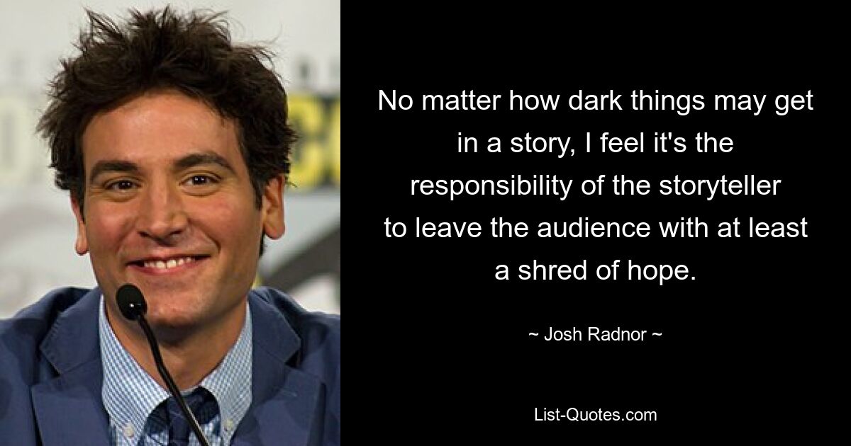 No matter how dark things may get in a story, I feel it's the responsibility of the storyteller to leave the audience with at least a shred of hope. — © Josh Radnor