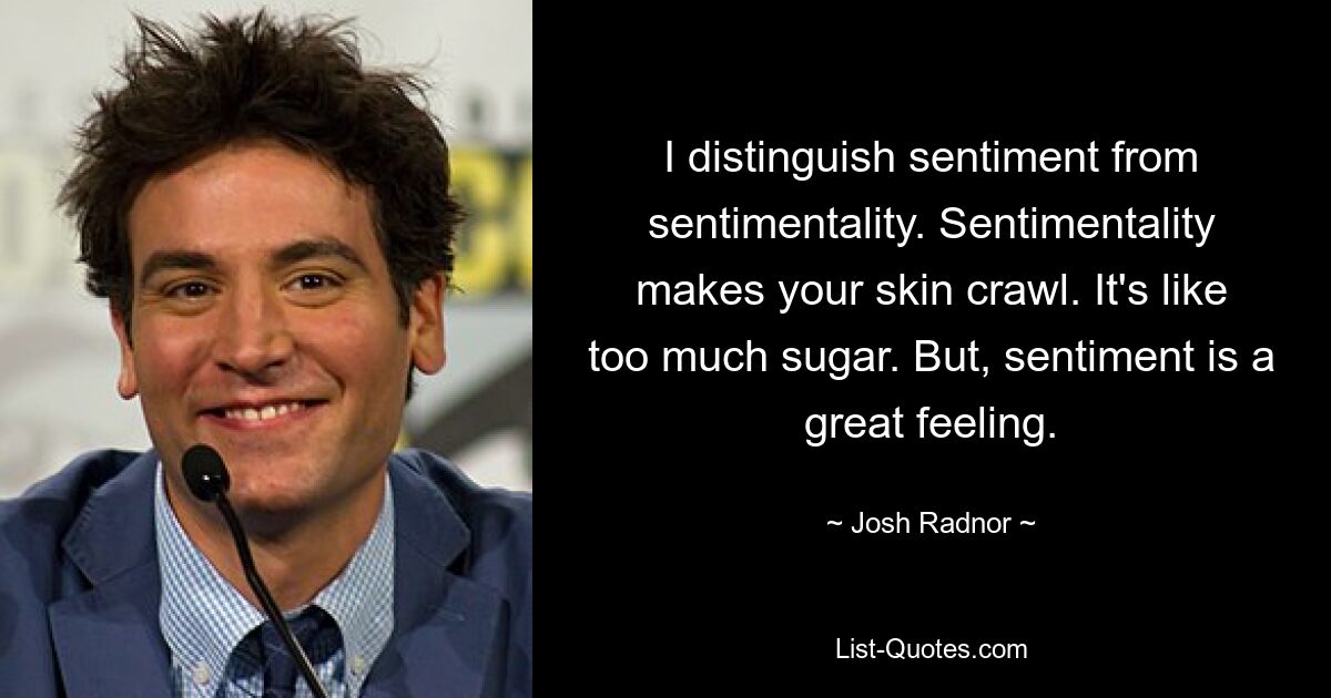 I distinguish sentiment from sentimentality. Sentimentality makes your skin crawl. It's like too much sugar. But, sentiment is a great feeling. — © Josh Radnor