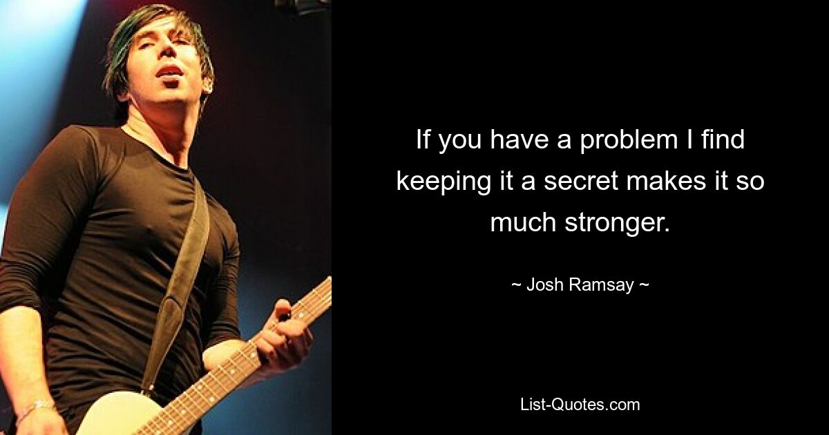 If you have a problem I find keeping it a secret makes it so much stronger. — © Josh Ramsay