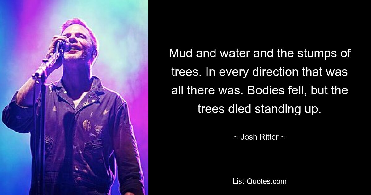 Mud and water and the stumps of trees. In every direction that was all there was. Bodies fell, but the trees died standing up. — © Josh Ritter