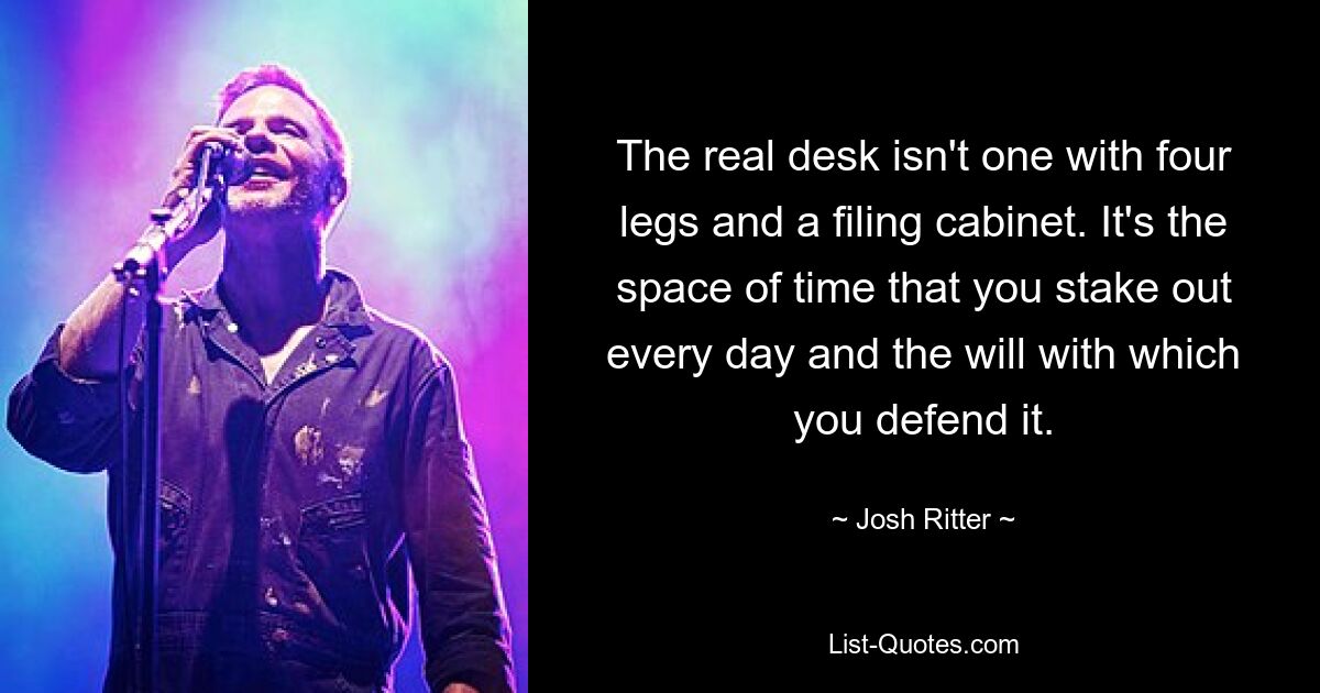 The real desk isn't one with four legs and a filing cabinet. It's the space of time that you stake out every day and the will with which you defend it. — © Josh Ritter