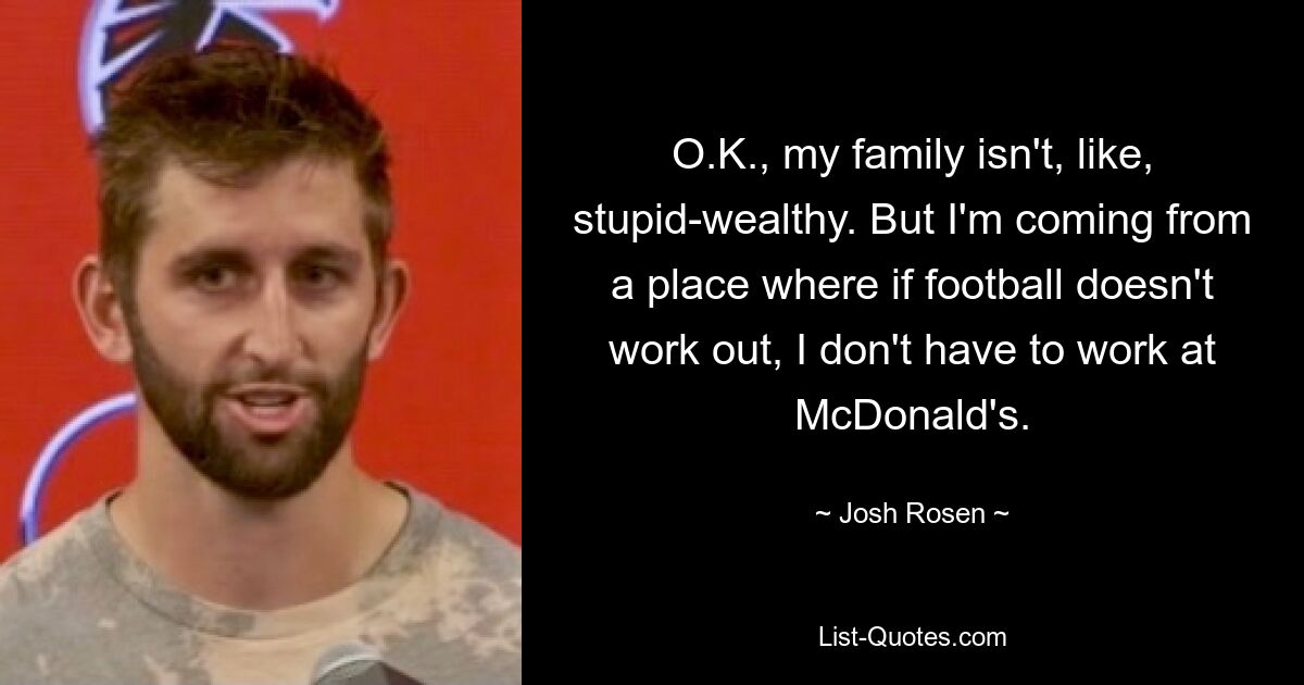 O.K., my family isn't, like, stupid-wealthy. But I'm coming from a place where if football doesn't work out, I don't have to work at McDonald's. — © Josh Rosen