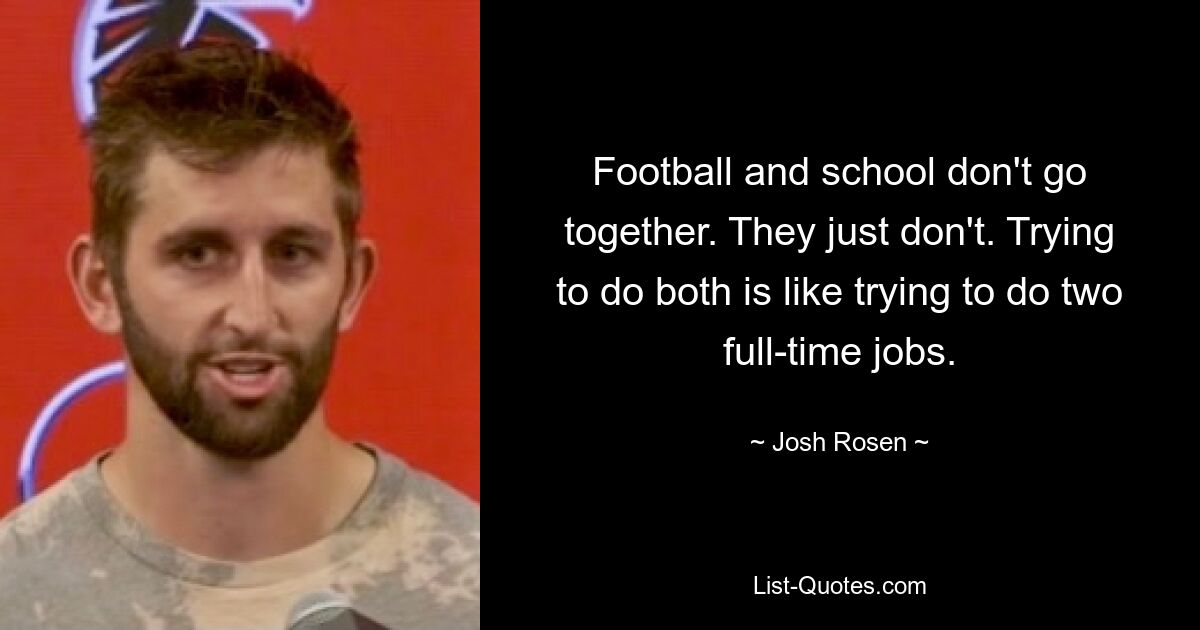 Football and school don't go together. They just don't. Trying to do both is like trying to do two full-time jobs. — © Josh Rosen